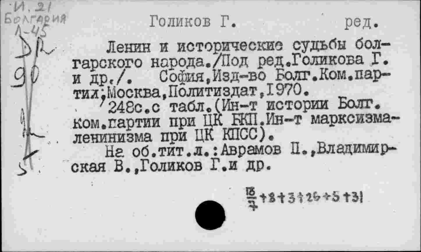 ﻿И. .2.1
Голиков Г.	ред.
Ленин и исторические судьбы болгарского народа./Под ред.Голикова Г. и др,/. София,Изд-во Болт.Компартии .Москва,Политиздат,I970.
7248с.с табл.(Ин-т истории Болт.
Ком.партии при ЦК НШ.Ин-т марксизма-ленинизма при ЦК КПСС).
На об.тит.л.:Аврамов ^»Владимирская В.,Голиков Г.и др.
